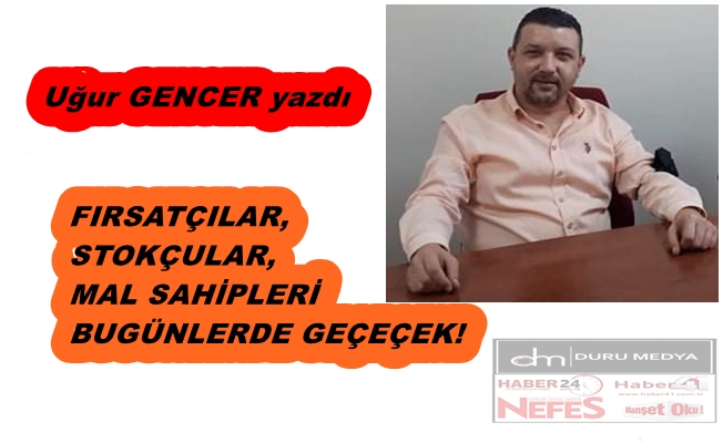 Uğur GENCER yazdı..Fırsatçılar, stokçular, mal sahipleri bugünlerde geçecek!