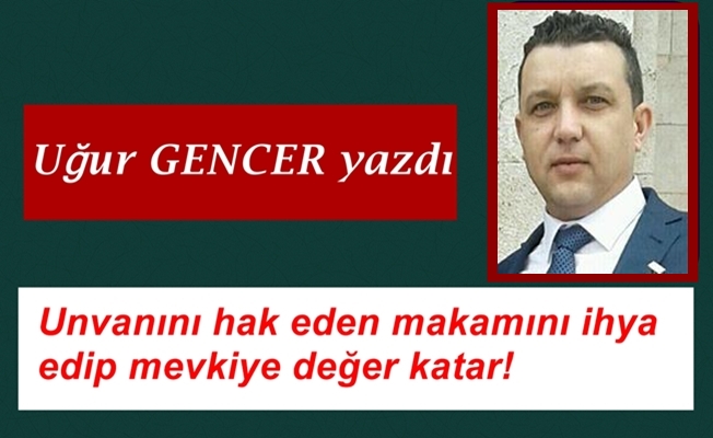 Uğur GENCER yazdı..Unvanını hak eden makamını ihya edip mevkiye değer katar!