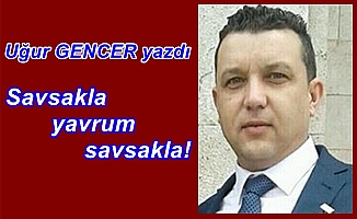 Uğur GENCER yazdı..Savsakla yavrum savsakla!